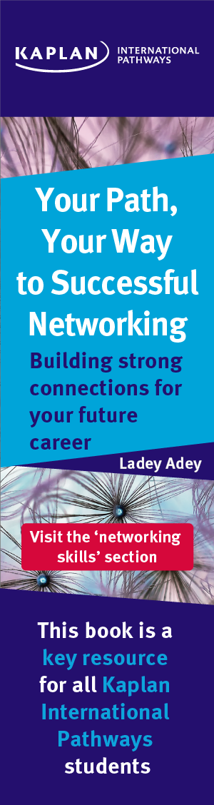 Your Path, Your Way to Successful Networking: Building strong connections for your future career. Ladey Adey. Visit the 'networking skills' section. This book is a key resource for all Kaplan International Pathways students.